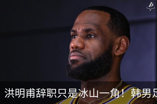 洪明甫辞职只是冰山一角！韩男足负责人低头致歉：我们要刮骨疗毒