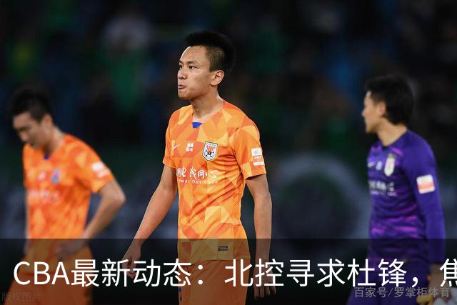 CBA最新动态：北控寻求杜锋，焦泊乔急于离队，朱芳雨重拾旧将